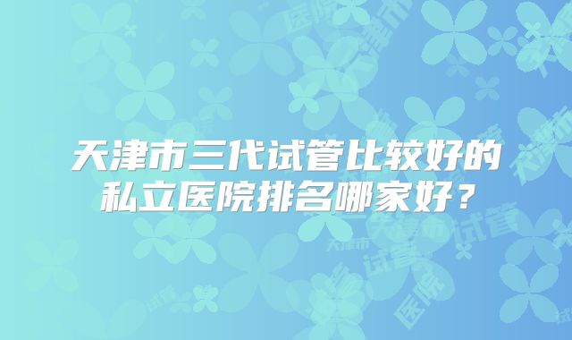 天津市三代试管比较好的私立医院排名哪家好？