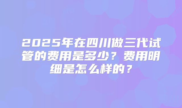 2025年在四川做三代试管的费用是多少?费用明细是怎么样的?