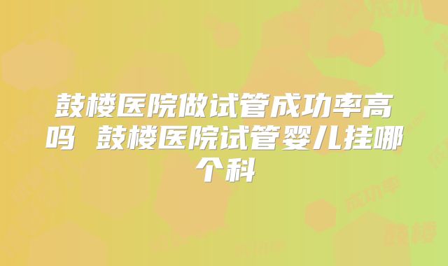 鼓楼医院做试管成功率高吗 鼓楼医院试管婴儿挂哪个科