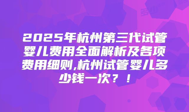 2025年杭州第三代试管婴儿费用全面解析及各项费用细则,杭州试管婴儿多少钱一次?!