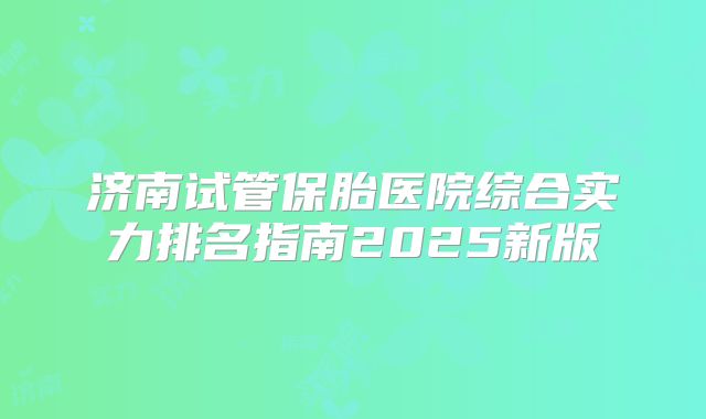 济南试管保胎医院综合实力排名指南2025新版