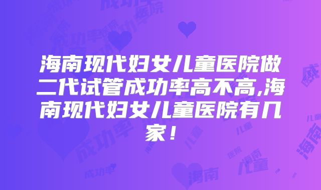 海南现代妇女儿童医院做二代试管成功率高不高,海南现代妇女儿童医院有几家！