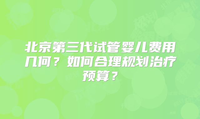 北京第三代试管婴儿费用几何？如何合理规划治疗预算？