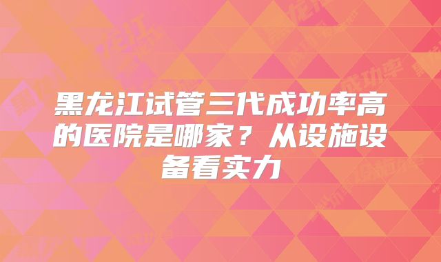 黑龙江试管三代成功率高的医院是哪家？从设施设备看实力