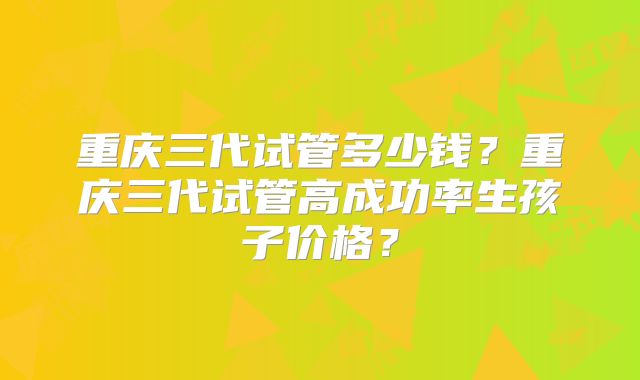 重庆三代试管多少钱？重庆三代试管高成功率生孩子价格？