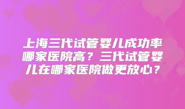 上海三代试管婴儿成功率哪家医院高？三代试管婴儿在哪家医院做更放心？
