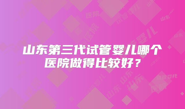 山东第三代试管婴儿哪个医院做得比较好？