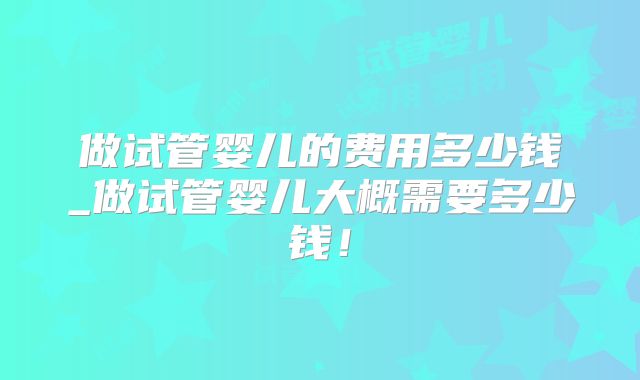 做试管婴儿的费用多少钱_做试管婴儿大概需要多少钱!