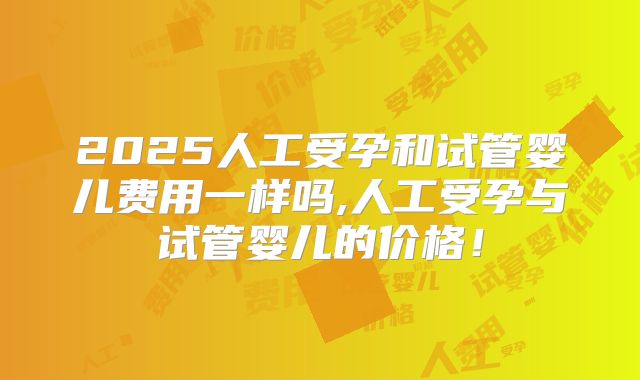2025人工受孕和试管婴儿费用一样吗,人工受孕与试管婴儿的价格！