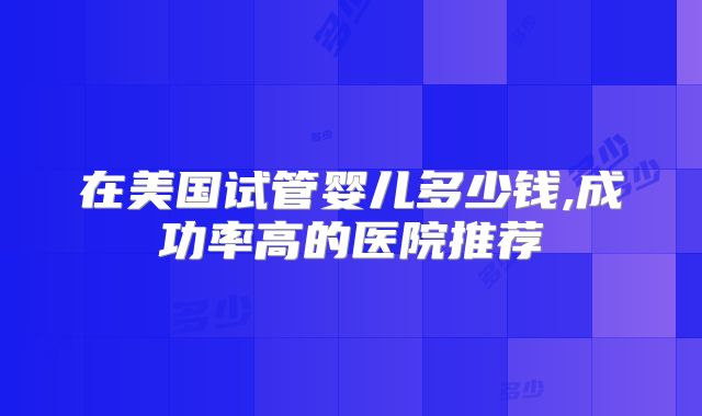 在美国试管婴儿多少钱,成功率高的医院推荐