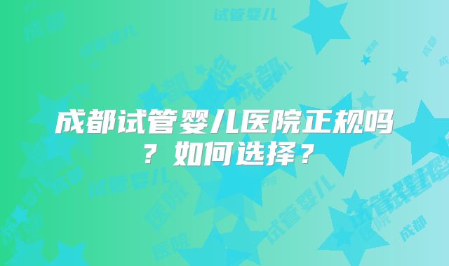 成都试管婴儿医院正规吗？如何选择？