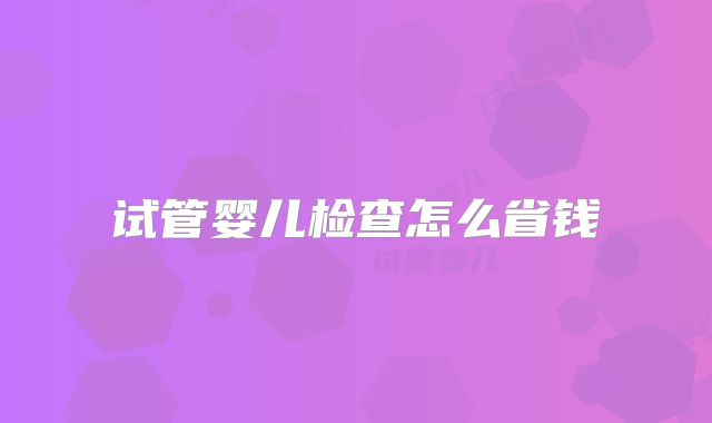 试管婴儿检查怎么省钱