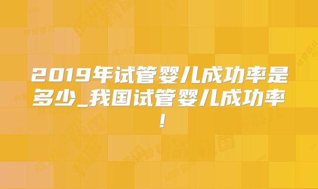 2019年试管婴儿成功率是多少_我国试管婴儿成功率！