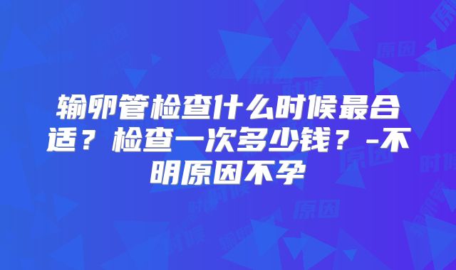 输卵管检查什么时候最合适?检查一次多少钱?-不明原因不孕
