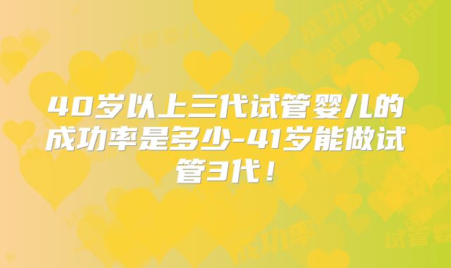 40岁以上三代试管婴儿的成功率是多少-41岁能做试管3代！