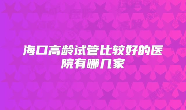 海口高龄试管比较好的医院有哪几家