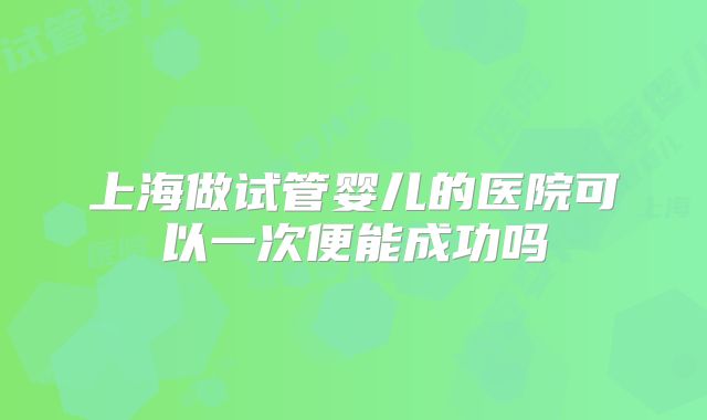 上海做试管婴儿的医院可以一次便能成功吗