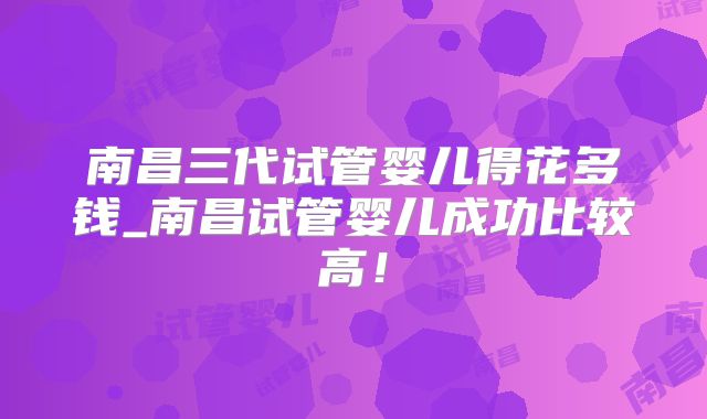 南昌三代试管婴儿得花多钱_南昌试管婴儿成功比较高!