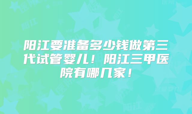 阳江要准备多少钱做第三代试管婴儿！阳江三甲医院有哪几家！