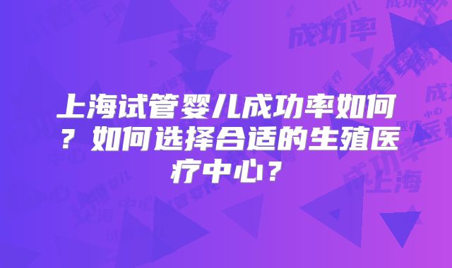 上海试管婴儿成功率如何？如何选择合适的生殖医疗中心？