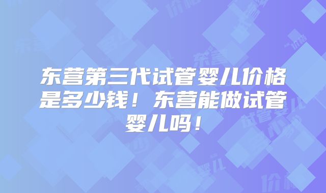 东营第三代试管婴儿价格是多少钱！东营能做试管婴儿吗！