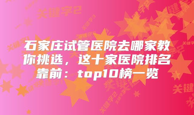 石家庄试管医院去哪家教你挑选，这十家医院排名靠前：top10榜一览