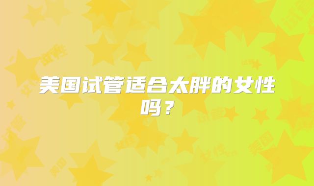 美国试管适合太胖的女性吗？