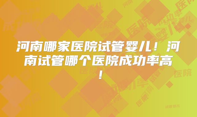 河南哪家医院试管婴儿！河南试管哪个医院成功率高！
