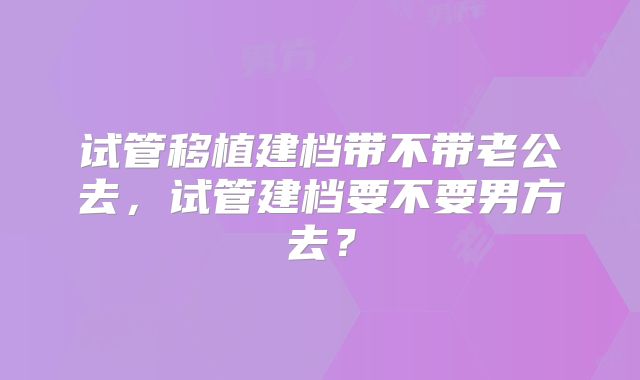 试管移植建档带不带老公去，试管建档要不要男方去？