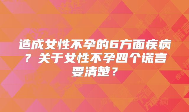 造成女性不孕的6方面疾病？关于女性不孕四个谎言要清楚？