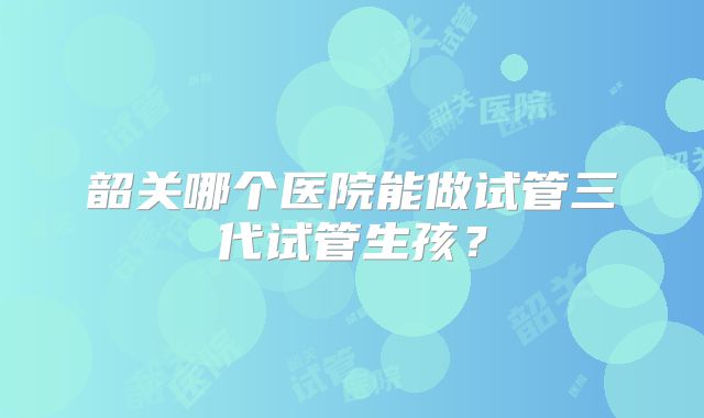 韶关哪个医院能做试管三代试管生孩？