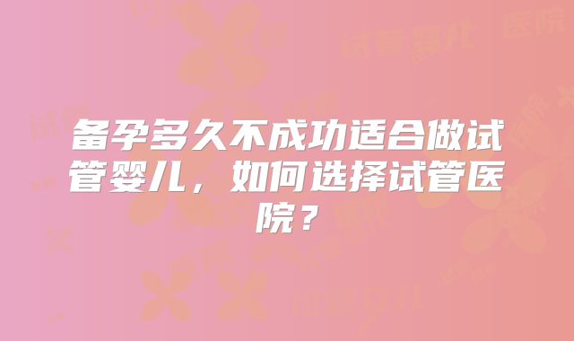 备孕多久不成功适合做试管婴儿,如何选择试管医院?