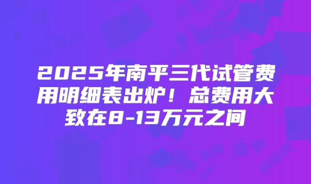 2025年南平三代试管费用明细表出炉!总费用大致在8-13万元之间