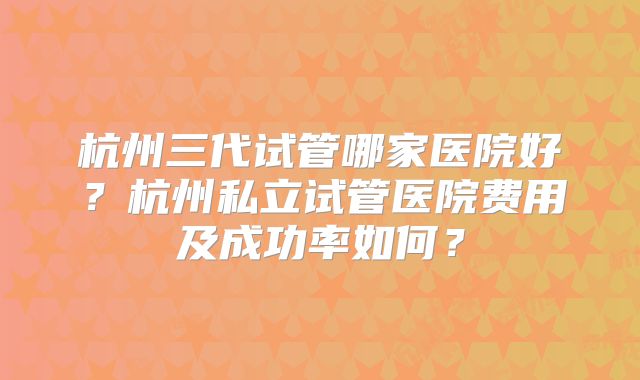 杭州三代试管哪家医院好？杭州私立试管医院费用及成功率如何？