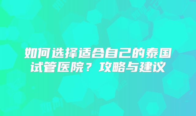 如何选择适合自己的泰国试管医院？攻略与建议