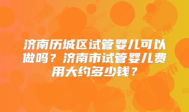 济南历城区试管婴儿可以做吗？济南市试管婴儿费用大约多少钱？