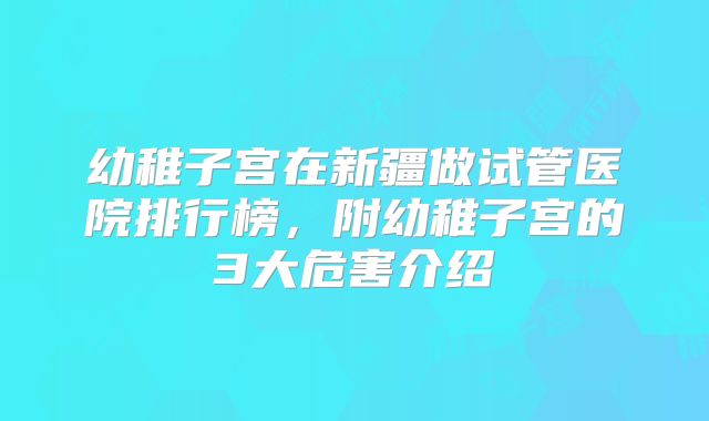 幼稚子宫在新疆做试管医院排行榜，附幼稚子宫的3大危害介绍
