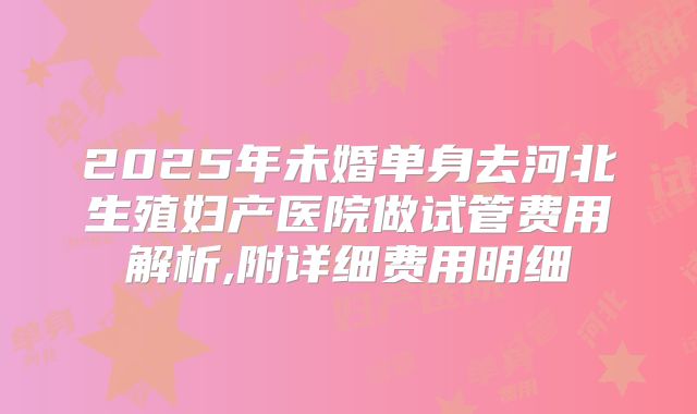 2025年未婚单身去河北生殖妇产医院做试管费用解析,附详细费用明细