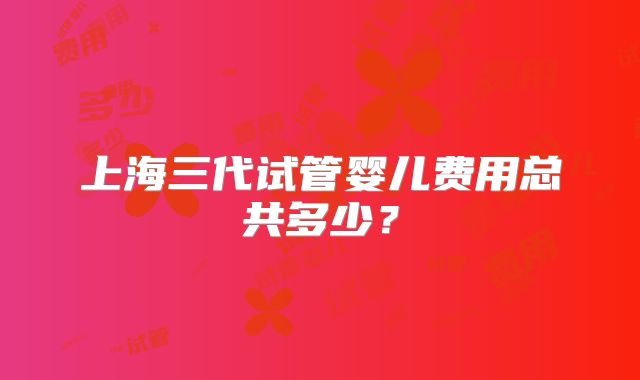 上海三代试管婴儿费用总共多少?
