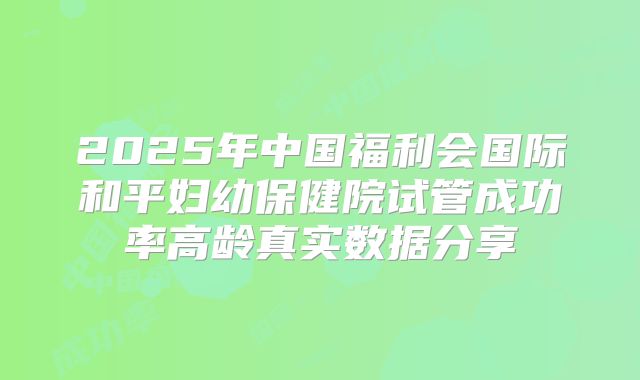 2025年中国福利会国际和平妇幼保健院试管成功率高龄真实数据分享