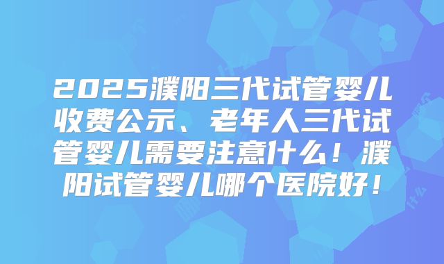 2025濮阳三代试管婴儿收费公示、老年人三代试管婴儿需要注意什么！濮阳试管婴儿哪个医院好！
