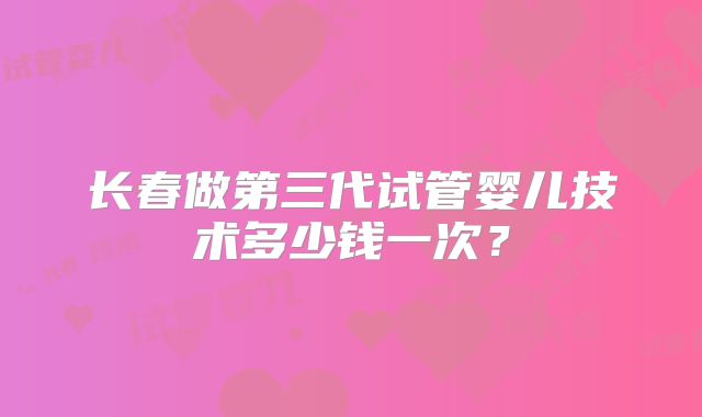 长春做第三代试管婴儿技术多少钱一次？