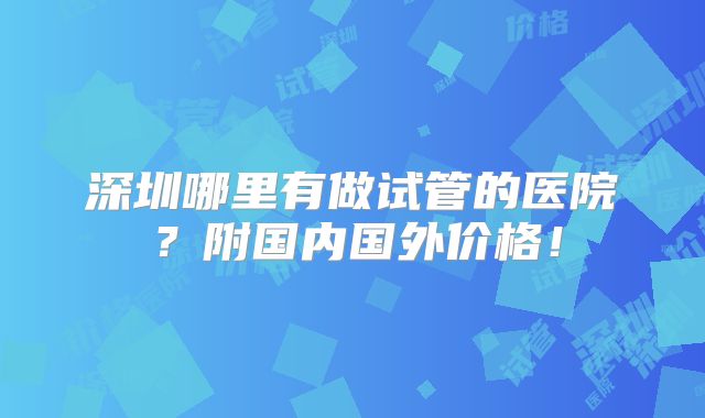 深圳哪里有做试管的医院？附国内国外价格！