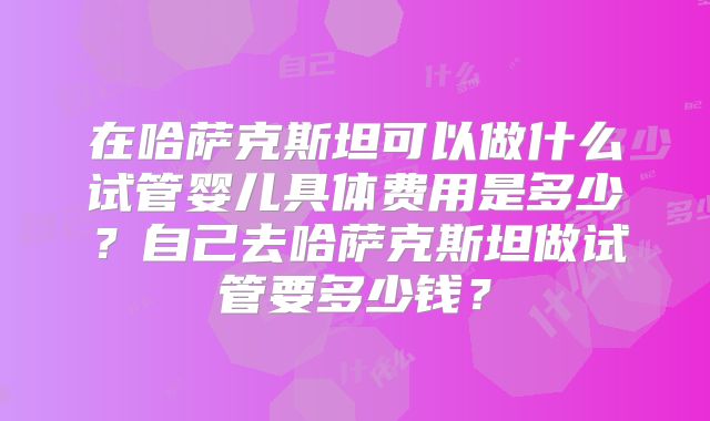 在哈萨克斯坦可以做什么试管婴儿具体费用是多少？自己去哈萨克斯坦做试管要多少钱？