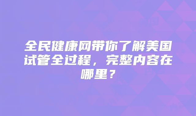 全民健康网带你了解美国试管全过程，完整内容在哪里？