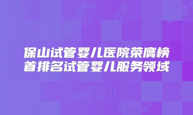 保山试管婴儿医院荣膺榜首排名试管婴儿服务领域