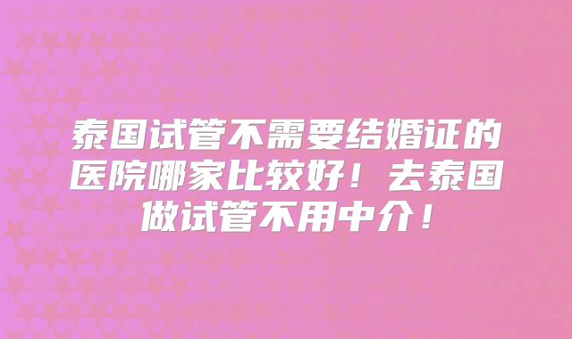 泰国试管不需要结婚证的医院哪家比较好！去泰国做试管不用中介！