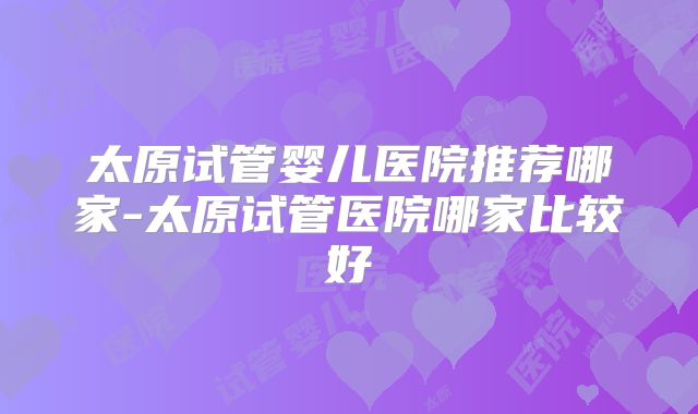 太原试管婴儿医院推荐哪家-太原试管医院哪家比较好