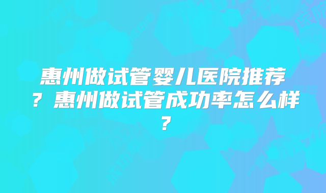 惠州做试管婴儿医院推荐？惠州做试管成功率怎么样？