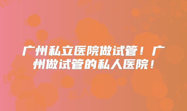 广州私立医院做试管！广州做试管的私人医院！